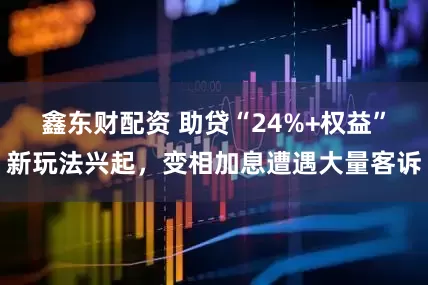 鑫东财配资 助贷“24%+权益”新玩法兴起，变相加息遭遇大量客诉