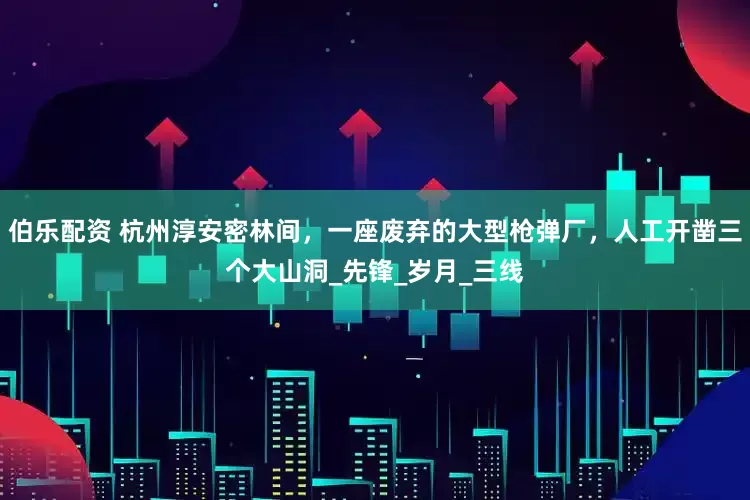 伯乐配资 杭州淳安密林间，一座废弃的大型枪弹厂，人工开凿三个大山洞_先锋_岁月_三线