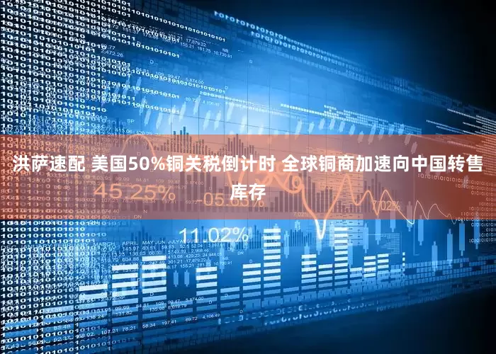 洪萨速配 美国50%铜关税倒计时 全球铜商加速向中国转售库存