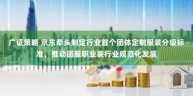广证策略 京东牵头制定行业首个团体定制服装分级标准，推动团服职业装行业规范化发展