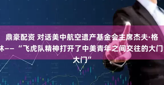 鼎豪配资 对话美中航空遗产基金会主席杰夫·格林—— “飞虎队精神打开了中美青年之间交往的大门”