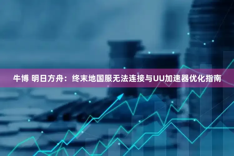 牛博 明日方舟：终末地国服无法连接与UU加速器优化指南