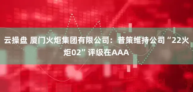 云操盘 厦门火炬集团有限公司：普策维持公司“22火炬02”评级在AAA