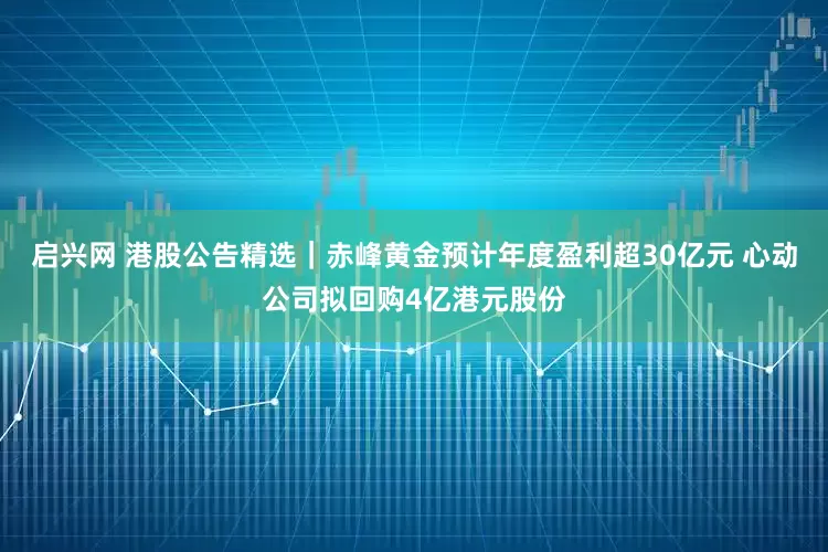 启兴网 港股公告精选｜赤峰黄金预计年度盈利超30亿元 心动公司拟回购4亿港元股份