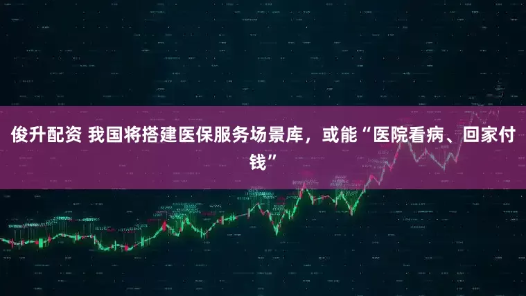 俊升配资 我国将搭建医保服务场景库，或能“医院看病、回家付钱”