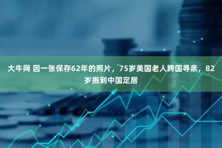 大牛网 因一张保存62年的照片，75岁美国老人跨国寻亲，82岁搬到中国定居